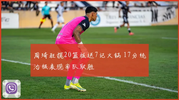 周琦狂揽20篮板送7记火锅 17分统治级表现率队取胜