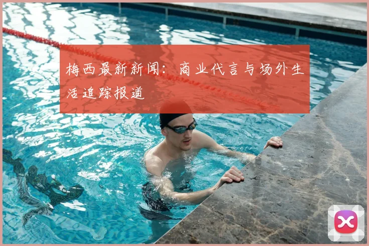 梅西最新新闻：商业代言与场外生活追踪报道