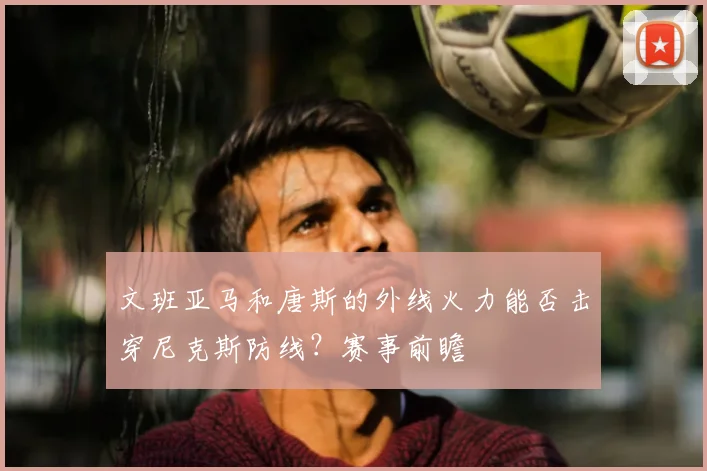 文班亚马和唐斯的外线火力能否击穿尼克斯防线？赛事前瞻