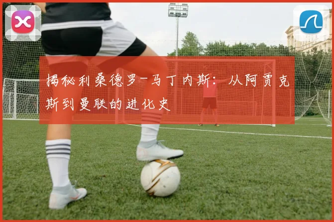 揭秘利桑德罗-马丁内斯：从阿贾克斯到曼联的进化史