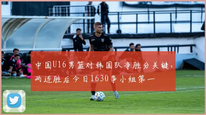 中国U16男篮对韩国队净胜分关键，两连胜后今日1630争小组第一