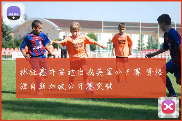 林钰鑫许安迪出战英国公开赛 资格源自新加坡公开赛突破