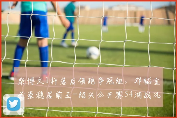 柴博文1杆落后领跑争冠组，邓韬金子豪稳居前五-绍兴公开赛54洞战况