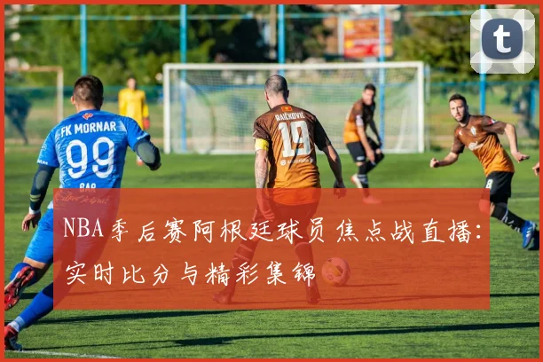 NBA季后赛阿根廷球员焦点战直播：实时比分与精彩集锦