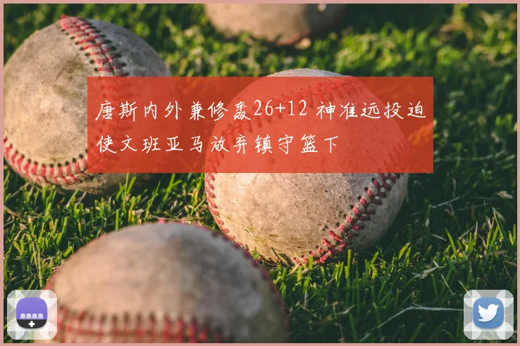 唐斯内外兼修轰26+12 神准远投迫使文班亚马放弃镇守篮下