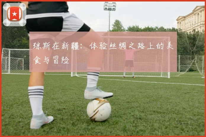 琼斯在新疆：体验丝绸之路上的美食与冒险
