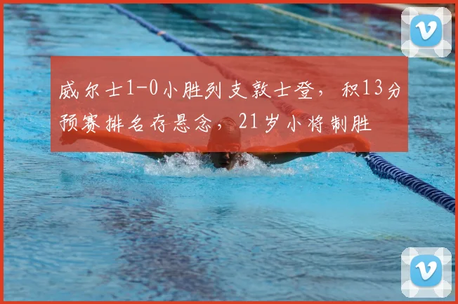 威尔士1-0小胜列支敦士登，积13分预赛排名存悬念，21岁小将制胜