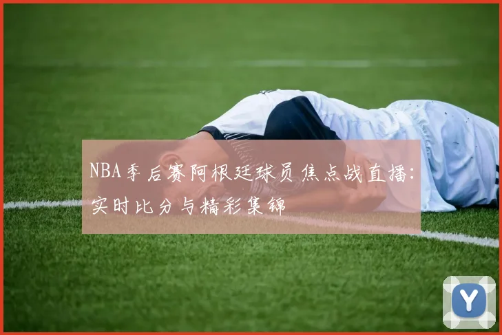 NBA季后赛阿根廷球员焦点战直播：实时比分与精彩集锦