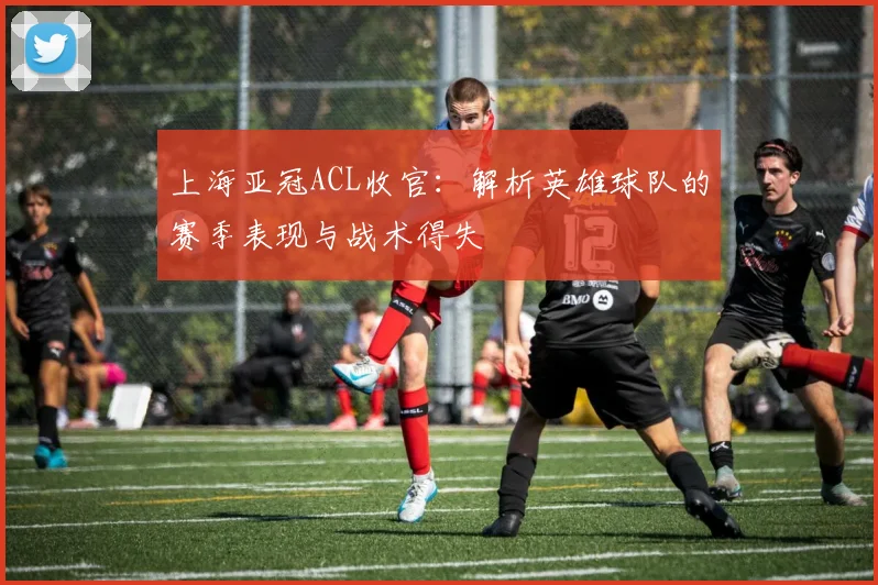 上海亚冠ACL收官：解析英雄球队的赛季表现与战术得失