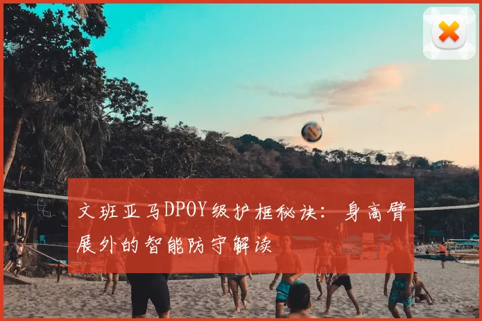 文班亚马DPOY级护框秘诀：身高臂展外的智能防守解读