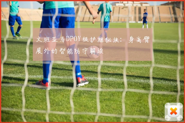 文班亚马DPOY级护框秘诀：身高臂展外的智能防守解读