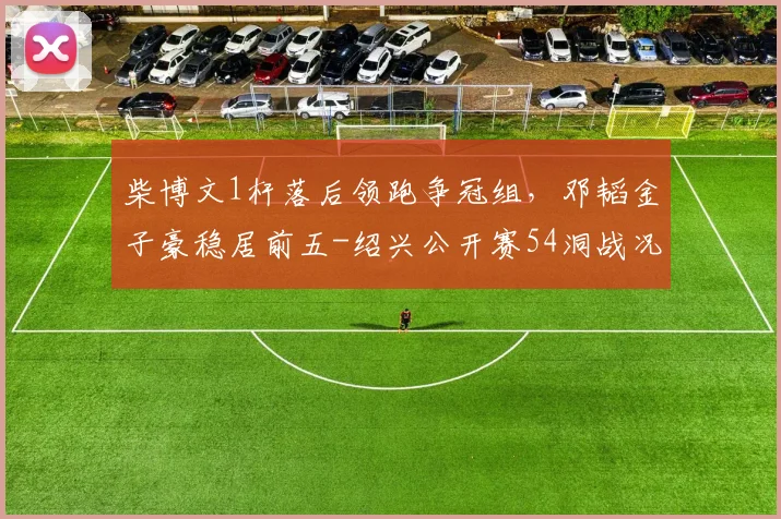 柴博文1杆落后领跑争冠组，邓韬金子豪稳居前五-绍兴公开赛54洞战况